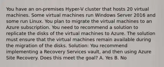 You have an on-premises Hyper-V cluster that hosts 20 virtual machines. Some virtual machines run Windows Server 2016 and some run Linux. You plan to migrate the virtual machines to an Azure subscription. You need to recommend a solution to replicate the disks of the virtual machines to Azure. The solution must ensure that the virtual machines remain available during the migration of the disks. Solution: You recommend implementing a Recovery Services vault, and then using Azure Site Recovery. Does this meet the goal? A. Yes B. No