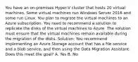 You have an on-premises Hyper-V cluster that hosts 20 virtual machines. Some virtual machines run Windows Server 2016 and some run Linux. You plan to migrate the virtual machines to an Azure subscription. You need to recommend a solution to replicate the disks of the virtual machines to Azure. The solution must ensure that the virtual machines remain available during the migration of the disks. Solution: You recommend implementing an Azure Storage account that has a file service and a blob service, and then using the Data Migration Assistant. Does this meet the goal? A. Yes B. No