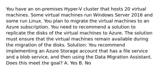 You have an on-premises Hyper-V cluster that hosts 20 virtual machines. Some virtual machines run Windows Server 2016 and some run Linux. You plan to migrate the virtual machines to an Azure subscription. You need to recommend a solution to replicate the disks of the virtual machines to Azure. The solution must ensure that the virtual machines remain available during the migration of the disks. Solution: You recommend implementing an Azure Storage account that has a file service and a blob service, and then using the Data Migration Assistant. Does this meet the goal? A. Yes B. No