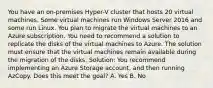 You have an on-premises Hyper-V cluster that hosts 20 virtual machines. Some virtual machines run Windows Server 2016 and some run Linux. You plan to migrate the virtual machines to an Azure subscription. You need to recommend a solution to replicate the disks of the virtual machines to Azure. The solution must ensure that the virtual machines remain available during the migration of the disks. Solution: You recommend implementing an Azure Storage account, and then running AzCopy. Does this meet the goal? A. Yes B. No