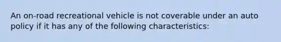 An on-road recreational vehicle is not coverable under an auto policy if it has any of the following characteristics: