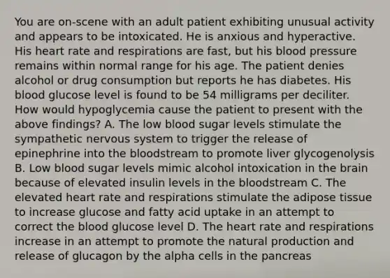 You are on-scene with an adult patient exhibiting unusual activity and appears to be intoxicated. He is anxious and hyperactive. His heart rate and respirations are fast, but his blood pressure remains within normal range for his age. The patient denies alcohol or drug consumption but reports he has diabetes. His blood glucose level is found to be 54 milligrams per deciliter. How would hypoglycemia cause the patient to present with the above findings? A. The low blood sugar levels stimulate the sympathetic nervous system to trigger the release of epinephrine into the bloodstream to promote liver glycogenolysis B. Low blood sugar levels mimic alcohol intoxication in the brain because of elevated insulin levels in the bloodstream C. The elevated heart rate and respirations stimulate the adipose tissue to increase glucose and fatty acid uptake in an attempt to correct the blood glucose level D. The heart rate and respirations increase in an attempt to promote the natural production and release of glucagon by the alpha cells in the pancreas