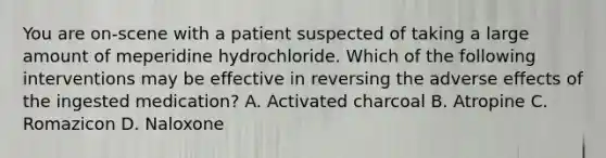 You are on-scene with a patient suspected of taking a large amount of meperidine hydrochloride. Which of the following interventions may be effective in reversing the adverse effects of the ingested medication? A. Activated charcoal B. Atropine C. Romazicon D. Naloxone