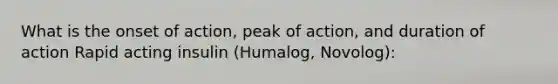 What is the onset of action, peak of action, and duration of action Rapid acting insulin (Humalog, Novolog):