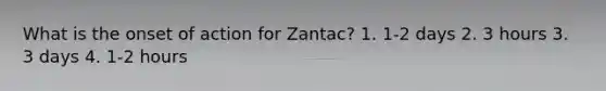 What is the onset of action for Zantac? 1. 1-2 days 2. 3 hours 3. 3 days 4. 1-2 hours