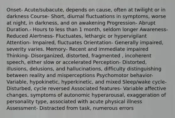 Onset- Acute/subacute, depends on cause, often at twilight or in darkness Course- Short, diurnal fluctuations in symptoms, worse at night, in darkness, and on awakening Progression- Abrupt Duration.- Hours to less than 1 month, seldom longer Awareness- Reduced Alertness- Fluctuates, lethargic or hypervigilant Attention- Impaired, fluctuates Orientation- Generally impaired, severity varies. Memory- Recent and immediate impaired Thinking- Disorganized, distorted, fragmented , incoherent speech, either slow or accelerated Perception- Distorted, illusions, delusions, and hallucinations, difficulty distinguishing between reality and misperceptions Psychomotor behavior- Variable, hypokinetic, hyperkinetic, and mixed Sleep/wake cycle- Disturbed, cycle reversed Associated features- Variable affective changes, symptoms of autonomic hyperarousal, exaggeration of personality type, associated with acute physical illness Assessment- Distracted from task, numerous errors