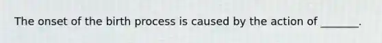 The onset of the birth process is caused by the action of _______.