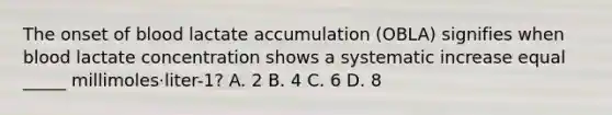 The onset of blood lactate accumulation (OBLA) signifies when blood lactate concentration shows a systematic increase equal _____ millimoles·liter-1? A. 2 B. 4 C. 6 D. 8