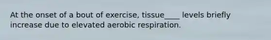 At the onset of a bout of exercise, tissue____ levels briefly increase due to elevated aerobic respiration.