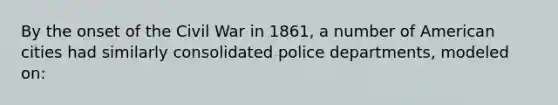 By the onset of the Civil War in 1861, a number of American cities had similarly consolidated police departments, modeled on: