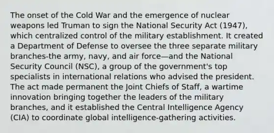 The onset of the Cold War and the emergence of nuclear weapons led Truman to sign the National Security Act (1947), which centralized control of the military establishment. It created a Department of Defense to oversee the three separate military branches-the army, navy, and air force—and the National Security Council (NSC), a group of the government's top specialists in international relations who advised the president. The act made permanent the Joint Chiefs of Staff, a wartime innovation bringing together the leaders of the military branches, and it established the Central Intelligence Agency (CIA) to coordinate global intelligence-gathering activities.