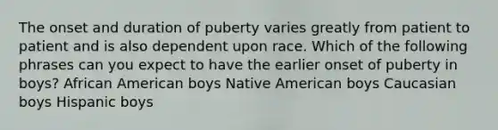 The onset and duration of puberty varies greatly from patient to patient and is also dependent upon race. Which of the following phrases can you expect to have the earlier onset of puberty in boys? African American boys Native American boys Caucasian boys Hispanic boys