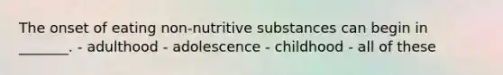 The onset of eating non-nutritive substances can begin in _______. - adulthood - adolescence - childhood - all of these