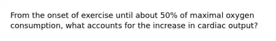 From the onset of exercise until about 50% of maximal oxygen consumption, wha<a href='https://www.questionai.com/knowledge/k7x83BRk9p-t-accounts' class='anchor-knowledge'>t accounts</a> for the increase in <a href='https://www.questionai.com/knowledge/kyxUJGvw35-cardiac-output' class='anchor-knowledge'>cardiac output</a>?