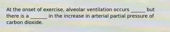 At the onset of exercise, alveolar ventilation occurs ______ but there is a _______ in the increase in arterial partial pressure of carbon dioxide.