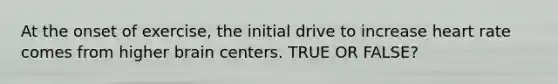 At the onset of exercise, the initial drive to increase heart rate comes from higher brain centers. TRUE OR FALSE?