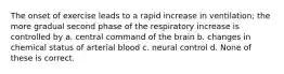 The onset of exercise leads to a rapid increase in ventilation; the more gradual second phase of the respiratory increase is controlled by a. central command of the brain b. changes in chemical status of arterial blood c. neural control d. None of these is correct.