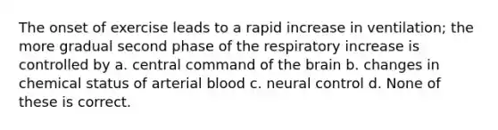 The onset of exercise leads to a rapid increase in ventilation; the more gradual second phase of the respiratory increase is controlled by a. central command of the brain b. changes in chemical status of arterial blood c. neural control d. None of these is correct.