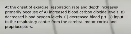 At the onset of exercise, respiration rate and depth increases primarily because of A) increased blood carbon dioxide levels. B) decreased blood oxygen levels. C) decreased blood pH. D) input to the respiratory center from the cerebral motor cortex and proprioceptors.