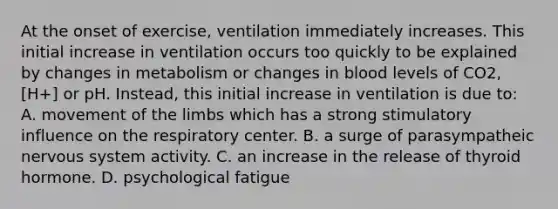 At the onset of exercise, ventilation immediately increases. This initial increase in ventilation occurs too quickly to be explained by changes in metabolism or changes in blood levels of CO2, [H+] or pH. Instead, this initial increase in ventilation is due to: A. movement of the limbs which has a strong stimulatory influence on the respiratory center. B. a surge of parasympatheic <a href='https://www.questionai.com/knowledge/kThdVqrsqy-nervous-system' class='anchor-knowledge'>nervous system</a> activity. C. an increase in the release of thyroid hormone. D. psychological fatigue