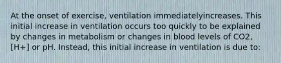 At the onset of exercise, ventilation immediatelyincreases. This initial increase in ventilation occurs too quickly to be explained by changes in metabolism or changes in blood levels of CO2, [H+] or pH. Instead, this initial increase in ventilation is due to: