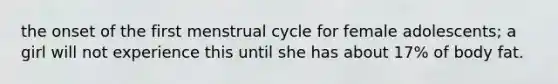 the onset of the first menstrual cycle for female adolescents; a girl will not experience this until she has about 17% of body fat.