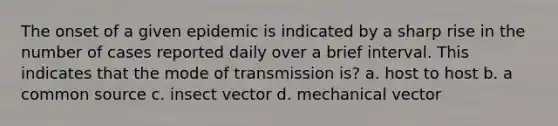 The onset of a given epidemic is indicated by a sharp rise in the number of cases reported daily over a brief interval. This indicates that the mode of transmission is? a. host to host b. a common source c. insect vector d. mechanical vector