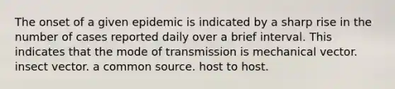 The onset of a given epidemic is indicated by a sharp rise in the number of cases reported daily over a brief interval. This indicates that the mode of transmission is mechanical vector. insect vector. a common source. host to host.