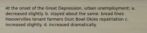 At the onset of the Great Depression, urban unemployment: a. decreased slightly. b. stayed about the same. bread lines Hoovervilles tenant farmers Dust Bowl Okies repatriation c. increased slightly. d. increased dramatically.