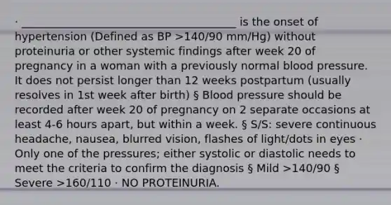 · _______________________________________ is the onset of hypertension (Defined as BP >140/90 mm/Hg) without proteinuria or other systemic findings after week 20 of pregnancy in a woman with a previously normal blood pressure. It does not persist longer than 12 weeks postpartum (usually resolves in 1st week after birth) § Blood pressure should be recorded after week 20 of pregnancy on 2 separate occasions at least 4-6 hours apart, but within a week. § S/S: severe continuous headache, nausea, blurred vision, flashes of light/dots in eyes · Only one of the pressures; either systolic or diastolic needs to meet the criteria to confirm the diagnosis § Mild >140/90 § Severe >160/110 · NO PROTEINURIA.