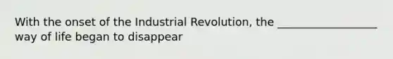 With the onset of the Industrial Revolution, the __________________ way of life began to disappear