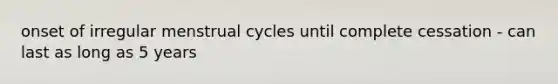 onset of irregular menstrual cycles until complete cessation - can last as long as 5 years