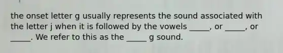 the onset letter g usually represents the sound associated with the letter j when it is followed by the vowels _____, or _____, or _____. We refer to this as the _____ g sound.