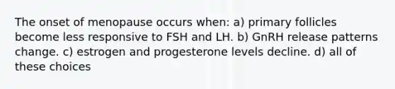 The onset of menopause occurs when: a) primary follicles become less responsive to FSH and LH. b) GnRH release patterns change. c) estrogen and progesterone levels decline. d) all of these choices