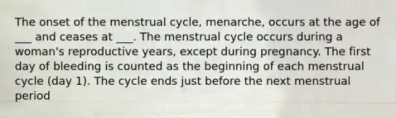 The onset of the menstrual cycle, menarche, occurs at the age of ___ and ceases at ___. The menstrual cycle occurs during a woman's reproductive years, except during pregnancy. The first day of bleeding is counted as the beginning of each menstrual cycle (day 1). The cycle ends just before the next menstrual period