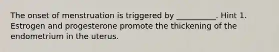 The onset of menstruation is triggered by __________. Hint 1. Estrogen and progesterone promote the thickening of the endometrium in the uterus.