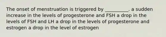 The onset of menstruation is triggered by __________. a sudden increase in the levels of progesterone and FSH a drop in the levels of FSH and LH a drop in the levels of progesterone and estrogen a drop in the level of estrogen