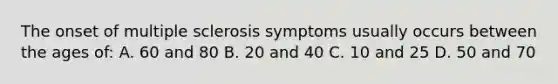 The onset of multiple sclerosis symptoms usually occurs between the ages of: A. 60 and 80 B. 20 and 40 C. 10 and 25 D. 50 and 70