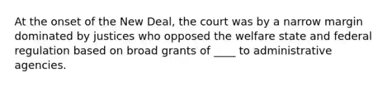 At the onset of the New Deal, the court was by a narrow margin dominated by justices who opposed the welfare state and federal regulation based on broad grants of ____ to administrative agencies.