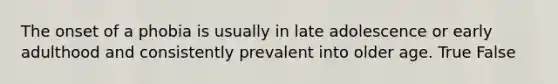 The onset of a phobia is usually in late adolescence or early adulthood and consistently prevalent into older age. True False