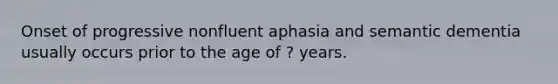 Onset of progressive nonfluent aphasia and semantic dementia usually occurs prior to the age of ? years.