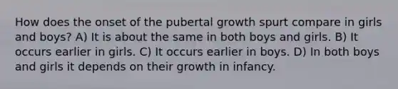 How does the onset of the pubertal growth spurt compare in girls and boys? A) It is about the same in both boys and girls. B) It occurs earlier in girls. C) It occurs earlier in boys. D) In both boys and girls it depends on their growth in infancy.