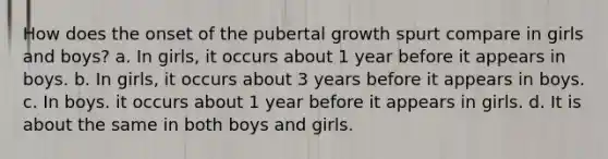 How does the onset of the pubertal growth spurt compare in girls and boys? a. In girls, it occurs about 1 year before it appears in boys. b. In girls, it occurs about 3 years before it appears in boys. c. In boys. it occurs about 1 year before it appears in girls. d. It is about the same in both boys and girls.