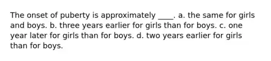 The onset of puberty is approximately ____. a. the same for girls and boys. b. three years earlier for girls than for boys. c. one year later for girls than for boys. d. two years earlier for girls than for boys.