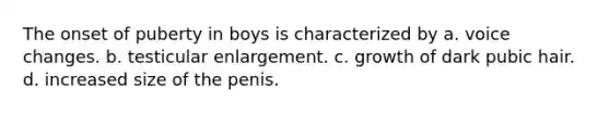 The onset of puberty in boys is characterized by a. voice changes. b. testicular enlargement. c. growth of dark pubic hair. d. increased size of the penis.