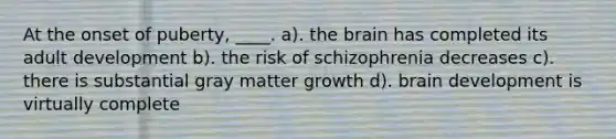 At the onset of puberty, ____. a). the brain has completed its adult development b). the risk of schizophrenia decreases c). there is substantial gray matter growth d). brain development is virtually complete