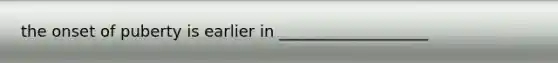 the onset of puberty is earlier in ___________________
