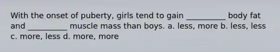 With the onset of puberty, girls tend to gain __________ body fat and __________ muscle mass than boys. a. less, more b. less, less c. more, less d. more, more