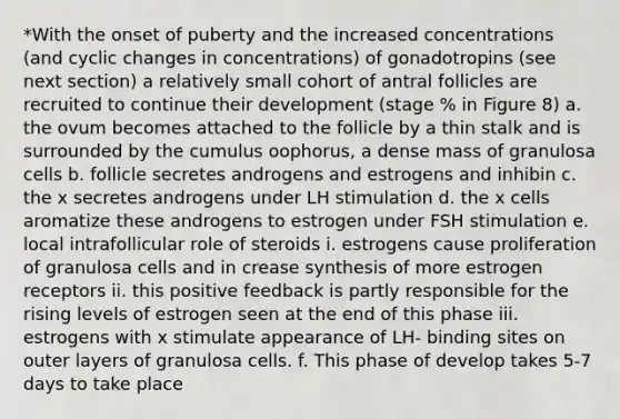 *With the onset of puberty and the increased concentrations (and cyclic changes in concentrations) of gonadotropins (see next section) a relatively small cohort of antral follicles are recruited to continue their development (stage % in Figure 8) a. the ovum becomes attached to the follicle by a thin stalk and is surrounded by the cumulus oophorus, a dense mass of granulosa cells b. follicle secretes androgens and estrogens and inhibin c. the x secretes androgens under LH stimulation d. the x cells aromatize these androgens to estrogen under FSH stimulation e. local intrafollicular role of steroids i. estrogens cause proliferation of granulosa cells and in crease synthesis of more estrogen receptors ii. this positive feedback is partly responsible for the rising levels of estrogen seen at the end of this phase iii. estrogens with x stimulate appearance of LH- binding sites on outer layers of granulosa cells. f. This phase of develop takes 5-7 days to take place