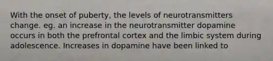 With the onset of puberty, the levels of neurotransmitters change. eg. an increase in the neurotransmitter dopamine occurs in both the prefrontal cortex and the limbic system during adolescence. Increases in dopamine have been linked to